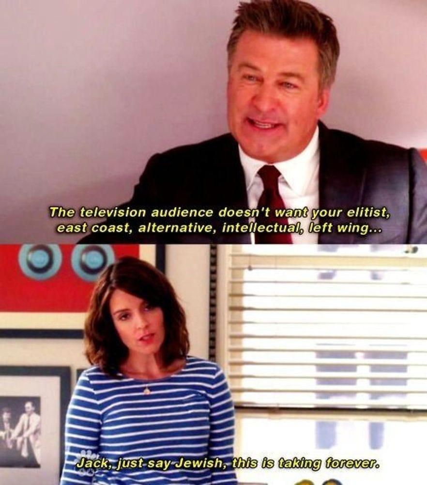 Jack Donaghy from 30 Rock saying "The Television audience doesn't want your elitist, east coast, alternative, intellectual, left wing..." and Liz Lemon says, "Just say 'Jewish' Jack, this is taking forever."