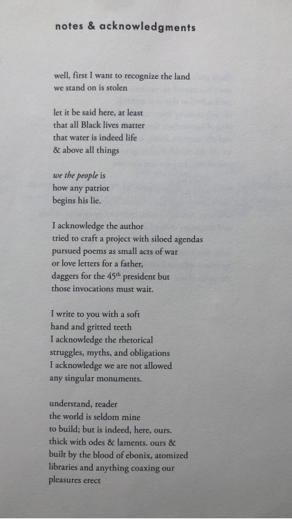 notes & acknowledgments well, first I want to recognize the land we stand on is stolen let it be said here, at least that all Black lives matter that water is indeed life & above all things we the people is how any patriot begins his lie. I acknowledge the author tried to craft a project with siloed agendas pursued poems as small acts of war or love letters for a father, daggers for the 45th president but those invocations must wait. I write to you with a soft hand and gritted teeth I acknowledge the rhetorical struggles, myths, and obligations I acknowledge we are not allowed any singular monuments. understand, reader the world is seldom mine to build; but is indeed, here, ours. thick with odes & laments. ours & built by the blood of ebonix, atomized libraries and anything coaxing our pleasures erect