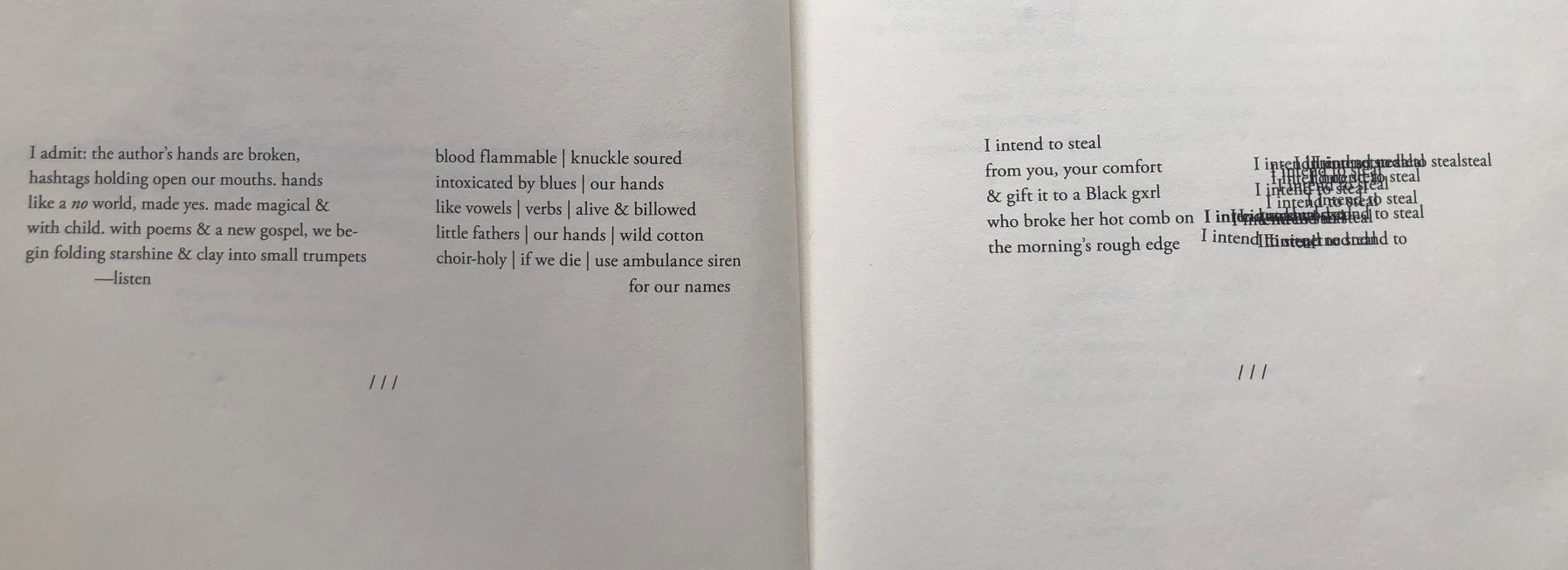  I admit: the author's hands are broken, hashtags holding open our mouths. hands like a no world, made yes. made magical & with child. with poems & a new gospel, we be- gin folding starshine & clay into small trumpets -listen blood flammable | knuckle soured intoxicated by blues | our hands like vowels | verbs | alive & billowed little fathers our hands | wild cotton choir-holy | if we die | use ambulance siren for our names I intend to steal from you, your comfort I & gift it to a Black gxrl who broke her hot comb on I indrid the morning's rough edge I intend incedidǝd stealsteal Taste steal I intend to stearea intendendab steal khaled to steal intent nodded to 111 [11