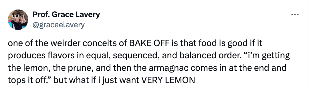 one of the weirder conceits of BAKE OFF is that food is good if it produces flavors in equal, sequenced, and balanced order. “i’m getting the lemon, the prune, and then the armagnac comes in at the end and tops it off.” but what if i just want VERY LEMON