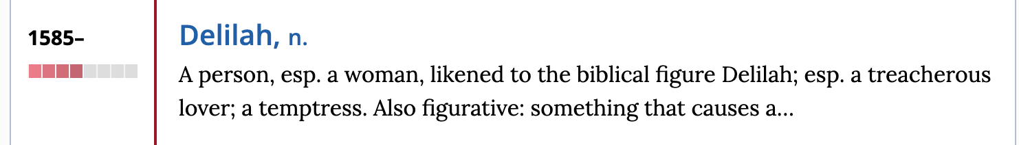 1585– Delilah, n. A person, esp. a woman, likened to the biblical figure Delilah; esp. a treacherous lover; a temptress. Also figurative: something that causes a…